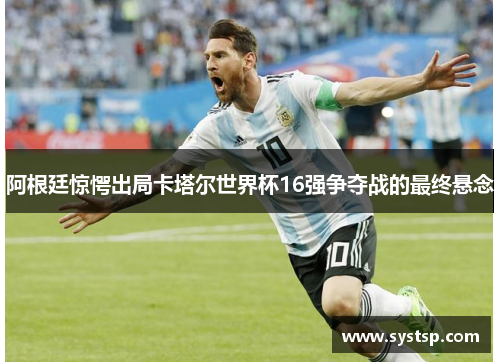 阿根廷惊愕出局卡塔尔世界杯16强争夺战的最终悬念