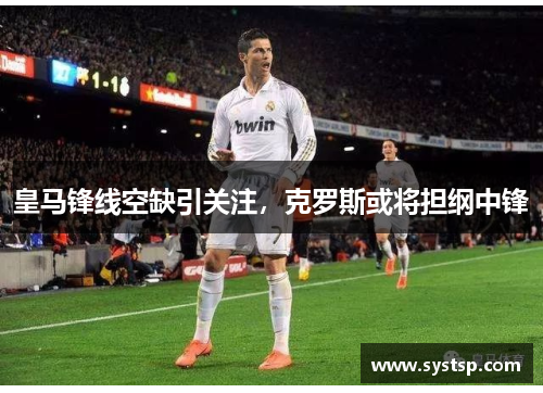 皇马锋线空缺引关注,克罗斯或将担纲中锋